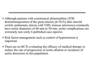  Although patients with conotruncal abnormalities (TOF,
dextrotransposition of the great arteries [d-TGA] after arterial
switch, pulmonary atresia with VSD, truncus arteriosus) commonly
have aortic diameters of 40 mm to 50 mm, aortic complications are
extremely rare (only 6 published case reports).
 Risk factor management such as control of hypertension is
important.
 There are no RCTs evaluating the efficacy of medical therapy to
reduce the rate of progression of aortic dilation or incidence of
aortic dissection in this population.
 