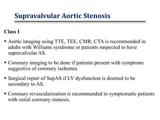 Supravalvular Aortic Stenosis
Class I
 Aortic imaging using TTE, TEE, CMR, CTA is recommended in
adults with Williams syndrome or patients suspected to have
supravalvular AS.
 Coronary imaging to be done if patients present with symptoms
suggestive of coronary ischemia.
 Surgical repair of SupAS if LV dysfunction is deemed to be
secondary to AS.
 Coronary revascularization is recommended in symptomatic patients
with ostial coronary stenosis.
 