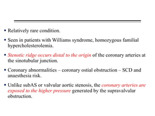  Relatively rare condition.
 Seen in patients with Williams syndrome, homozygous familial
hypercholesterolemia.
 Stenotic ridge occurs distal to the origin of the coronary arteries at
the sinotubular junction.
 Coronary abnormalities – coronary ostial obstruction – SCD and
anaesthesia risk.
 Unlike subAS or valvular aortic stenosis, the coronary arteries are
exposed to the higher pressure generated by the supravalvular
obstruction.
 