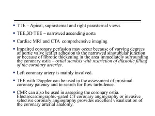  TTE – Apical, suprasternal and right parasternal views.
 TEE,3D TEE – narrowed ascending aorta
 Cardiac MRI and CTA comprehensive imaging
 Impaired coronary perfusion may occur because of varying degrees
of aortic valve leaflet adhesion to the narrowed sinotubular junction
or because of fibrotic thickening in the area immediately surrounding
the coronary ostia – ostial stenosis with restriction of diastolic filling
of the coronary arteries.
 Left coronary artery is mainly involved.
 TEE with Doppler can be used in the assessment of proximal
coronary patency and to search for flow turbulence.
 CMR can also be used in assessing the coronary ostia.
Electrocardiographic-gated CT coronary angiography or invasive
selective coronary angiography provides excellent visualization of
the coronary arterial anatomy.
 