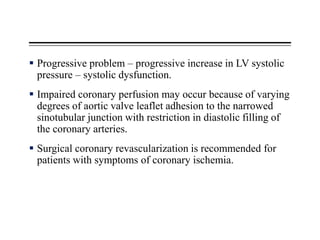  Progressive problem – progressive increase in LV systolic
pressure – systolic dysfunction.
 Impaired coronary perfusion may occur because of varying
degrees of aortic valve leaflet adhesion to the narrowed
sinotubular junction with restriction in diastolic filling of
the coronary arteries.
 Surgical coronary revascularization is recommended for
patients with symptoms of coronary ischemia.
 