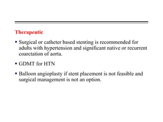 Therapeutic
 Surgical or catheter based stenting is recommended for
adults with hypertension and significant native or recurrent
coarctation of aorta.
 GDMT for HTN
 Balloon angioplasty if stent placement is not feasible and
surgical management is not an option.
 