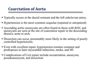 Coarctation of Aorta
 Typically occurs at the ductal remnant and the left subclavian artery.
 Hypertension is the most common sequelae (repaired or unrepaired)
 Ascending aortic aneurysms are often found in those with BAV, and
aneurysms are seen at the site of coarctation repair in the descending
thoracic aorta or arch.
 Dissection can occur, presumably more likely in the setting of poorly
controlled hypertension.
 Even with excellent repair, hypertension remains common and
predisposes to later myocardial infarction, stroke, and HF.
 Complications of CoA repair include recoarctation, aneurysm,
pseudoaneurysm, and dissection.
 
