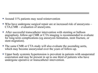  Around 11% patients may need reintervention
 Who have undergone surgical repair are at increased risk of aneurysms –
CTA,CMR – evaluation of aneurysms.
 After successful transcatheter intervention with stenting or balloon
angioplasty, follow-up CMR or CTA imaging is recommended to evaluate
for long-term complications (eg aneurysm formation, stent fracture, or
stent migration).
 The same CMR or CTA study will also evaluate the ascending aorta,
which may become aneurysmal over the years of follow-up.
 Upper body systemic hypertension is prevalent in patients with unoperated
coarctation and may be present in up to one third of patients who have
undergone operative or transcatheter intervention.
 