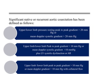 Significant native or recurrent aortic coarctation has been
defined as follows:
Upper/lower limb pressure resting peak to peak gradient > 20 mm
Hg or
mean doppler systolic gradient > 20 mm Hg
Upper limb/lower limb Peak to peak gradient > 10 mm Hg or
mean doppler systolic gradient >10 mmHg
plus LV systolic dysfunction or AR
Upper limb /lower limb peak to peak gradient > 10 mm Hg
or mean doppler gradient > 10 mm Hg with collateral flow
 