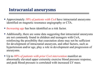 Intracranial aneurysms
 Approximately 10% of patients with CoA have intracranial aneurysms
identified on magnetic resonance angiography or CTA.
 Increasing age has been identified as a risk factor.
 Additionally, there are some data suggesting that intracranial aneurysms
are not commonly found in children and teenagers with CoA,
reinforcing the possibility that coarctation alone may not be sufficient
for development of intracranial aneurysm, and other factors, such as
hypertension and/or age, play a role in development and progression of
aneurysms.
 Up to 80% of patients with prior CoA intervention manifest an
abnormally elevated upper extremity exercise blood pressure response,
and peak blood pressure is correlated with increased LV mass.
 