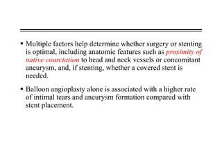  Multiple factors help determine whether surgery or stenting
is optimal, including anatomic features such as proximity of
native coarctation to head and neck vessels or concomitant
aneurysm, and, if stenting, whether a covered stent is
needed.
 Balloon angioplasty alone is associated with a higher rate
of intimal tears and aneurysm formation compared with
stent placement.
 