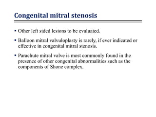 Congenital mitral stenosis
 Other left sided lesions to be evaluated.
 Balloon mitral valvuloplasty is rarely, if ever indicated or
effective in congenital mitral stenosis.
 Parachute mitral valve is most commonly found in the
presence of other congenital abnormalities such as the
components of Shone complex.
 
