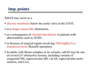 Imp. points
SubAS may occur as a
 discrete membrane below the aortic valve in the LVOT,
 as a longer tunnel-like obstruction,
 as a consequence of chordal attachments in patients with
abnormalities such as AVSD,
 or because of surgical repairs involving VSD baffled to a
transposed aorta (Rastelli operation).
 In adults with Shone complex or its variants, subAS may be one
of several LV obstructive lesions, including variants of
congenital MS, supravalvular MS, val AS, supravalvular aortic
stenosis, and CoA.
 