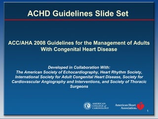ACHD Guidelines Slide Set  ACC/AHA 2008 Guidelines for the Management of Adults With Congenital Heart Disease   Developed in Collaboration With: The American Society of Echocardiography, Heart Rhythm Society, International Society for Adult Congenital Heart Disease, Society for Cardiovascular Angiography and Interventions, and Society of Thoracic Surgeons 