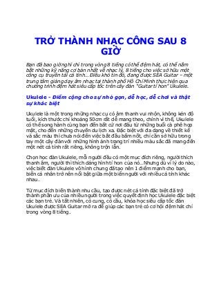 Trung tâm dạyhọc đánh đànukulele đệmđàn uytín - Trungtâmdạyhọc đánh đànukulele uytín Quận 4 ở tphcm
TRỞ THÀNH NHẠC CÔNG SAU 8
GIỜ
Bạn đã bao giờ nghĩ chỉ trong vòng 8 tiếng có thể đệm hát, có thể nắm
bắt những kỹ năng cơ bản nhất về nhạc lý, 8 tiếng cho việc sở hữu một
công cụ truyền tải cá tính… Điều khó tin đó, đang được SEA Guitar – một
trung tâm giảng dạy âm nhạc tại thành phố Hồ Chí Minh thực hiện qua
chương trình đệm hát siêu cấp tốc trên cây đàn “Guitar tí hon” Ukulele.
Ukulele - Điểm cộng cho sự nhỏ gọn, dễ học, dễ chơi và thật
sự khác biệt
Ukulele là một trong những nhạc cụ có âm thanh vui nhộn, không kén độ
tuổi, kích thước chỉ khoảng 50cm rất dễ mang theo, chính vì thế, Ukulele
có thể song hành cùng bạn đến bất cứ nơi đâu từ những buổi cà phê họp
mặt, cho đến những chuyến du lịch xa. Đặc biệt với đa dạng về thiết kế
và sắc màu thì chưa nói đến việc bắt đầu bấm nốt, chỉ cần sở hữu trong
tay một cây đàn với những hình ảnh trang trí nhiều màu sắc đã mang đến
một nét cá tính rất riêng, không trộn lẫn.
Chọn học đàn Ukulele, mỗi người đều có một mục đích riêng, người thích
thanh âm, người thì thích dáng hình tí hon của nó…Nhưng dù vì lý do nào,
việc biết đàn Ukulele vô hình chung đã tạo nên 1 điểm mạnh cho bạn,
biến cá nhân trở nên nổi bật giữa một biển người với nhiều cá tính khác
nhau.
Từ mục đích biến thành nhu cầu, tạo được nét cá tính đặc biệt đã trở
thành phần ưu của nhiều người trong việc quyết định học Ukulele đặc biệt
các bạn trẻ. Và tất nhiên, có cung, có cầu, khóa học siêu cấp tốc đàn
Ukulele được SEA Guitar mở ra để giúp các bạn trẻ có cơ hội đệm hát chỉ
trong vòng 8 tiếng.
 