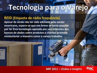 RFID  (Etiqueta de rádio frequência) Apesar de ainda não ter sido adotada pelo varejo americano, espera-se que em breve se torne popular por lá! Esta tecnologia apoiada por uso intensivo dos bancos de dados sobre produtos e clientes promete revolucionar a maneira como o varejo trabalha. 