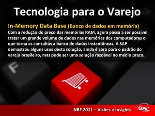 In-Memory Data Base  (Banco de dados em memória) Com a redução do preço das memórias RAM, agora passa a ser possível tratar um grande volume de dados nas memórias dos computadores o que torna as consultas a banco de dados instantâneas. A SAP demostrou alguns usos desta solução, ainda é caro para o padrão do varejo brasileiro, mas pode ser uma solução razoável no médio prazo. 
