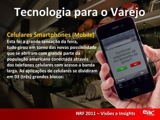 Celulares Smartphones  (Mobile) Esta foi a grande sensação da feira, tudo girou em torno das novas possibilidade que se abriram com grande parte da população americana conectada através dos telefones celulares com acesso a banda larga. As aplicações de celulares se dividiram em 03 (três) grandes blocos: 