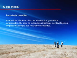 Importante ressaltar: As medidas afetam e muito as atitudes dos gerentes e empregados. Ou seja, os indicadores irão levar inevitavelmente a empresa na direção dos resultados almejados.  O que medir? 