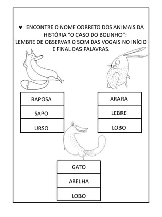 RAPOSA
SAPO
URSO
ARARA
LEBRE
LOBO
GATO
ABELHA
LOBO
 ENCONTRE O NOME CORRETO DOS ANIMAIS DA
HISTÓRIA “O CASO DO BOLINHO”:
LEMBRE DE OBSERVAR O SOM DAS VOGAIS NO INÍCIO
E FINAL DAS PALAVRAS.
 