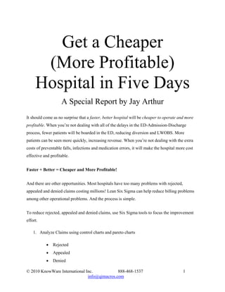 Get a Cheaper
      (More Profitable)
     Hospital in Five Days
                    A Special Report by Jay Arthur
It should come as no surprise that a faster, better hospital will be cheaper to operate and more
profitable. When you’re not dealing with all of the delays in the ED-Admission-Discharge
process, fewer patients will be boarded in the ED, reducing diversion and LWOBS. More
patients can be seen more quickly, increasing revenue. When you’re not dealing with the extra
costs of preventable falls, infections and medication errors, it will make the hospital more cost
effective and profitable.


Faster + Better = Cheaper and More Profitable!


And there are other opportunities. Most hospitals have too many problems with rejected,
appealed and denied claims costing millions! Lean Six Sigma can help reduce billing problems
among other operational problems. And the process is simple.


To reduce rejected, appealed and denied claims, use Six Sigma tools to focus the improvement
effort.

    1. Analyze Claims using control charts and pareto charts

           •   Rejected
           •   Appealed
           •   Denied

© 2010 KnowWare International Inc.            888-468-1537                                 1
                               info@qimacros.com
 