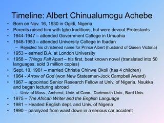 Timeline: Albert Chinualumogu Achebe
• Born on Nov. 16, 1930 in Ogidi, Nigeria
• Parents raised him with Igbo traditions, but were devout Protestants
• 1944-1947 – attended Government College in Umuahia
• 1948-1953 – attended University College in Ibadan
– Rejected his christened name for Prince Albert (husband of Queen Victoria)
• 1953 – earned B.A. at London University
• 1958 – Things Fall Apart – his first, best known novel (translated into 50
languages, sold 3 million copies)
• Sept. 10, 1961 – married Christie Chinwe Okoli (has 4 children)
• 1964 - Arrow of God (won New Statesmen-Jock Campbell Award)
• 1967 – appointed Senior Research Fellow at Univ. of Nigeria, Nsukka
and began lecturing abroad
– Univ. of Mass., Amherst, Univ. of Conn., Dartmouth Univ., Bard Univ.
• 1975 – The African Writer and the English Language
• 1981 – Headed English dept. and Univ. of Nigeria
• 1990 – paralyzed from waist down in a serious car accident
 