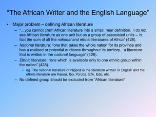 “The African Writer and the English Language”
• Major problem – defining African literature
– “…you cannot cram African literature into a small, near definition. I do not
see African literature as one unit but as a group of associated units – in
fact the sum of all the national and ethnic literatures of Africa” (428).
– National literature: “one that takes the whole nation for its province and
has a realized or potential audience throughout its territory…a literature
that is written in the national language” (428).
– Ethnic literature: “one which is available only to one ethnic group within
the nation” (428).
• eg. The national literature of Nigeria is the literature written in English and the
ethnic literature are Hausa, Ibo, Yoruba, Efik, Edo, etc.
– No defined group should be excluded from “African literature”
 