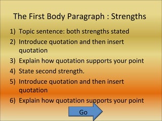 The First Body Paragraph : Strengths Topic sentence: both strengths stated Introduce quotation and then insert quotation Explain how quotation supports your point State second strength. Introduce quotation and then insert quotation Explain how quotation supports your point Go 