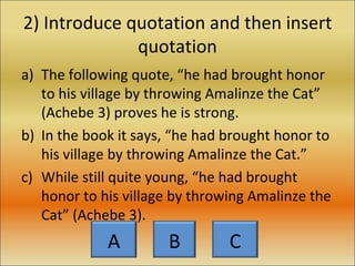 2) Introduce quotation and then insert quotation The following quote, “he had brought honor to his village by throwing Amalinze the Cat” (Achebe 3) proves he is strong. In the book it says, “he had brought honor to his village by throwing Amalinze the Cat.” While still quite young, “he had brought honor to his village by throwing Amalinze the Cat” (Achebe 3). A B C 