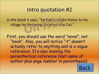 Intro quotation #2 In the book it says, “he had brought honor to his village by throwing Amalinze the Cat.” First, you should use the word “novel”, not “book”. Also, you will notice “it” doesn’t actually refer to anything and is a vague reference. It’s also missing the parenthetical reference (last name of author plus page number in parenthesis)  Back  