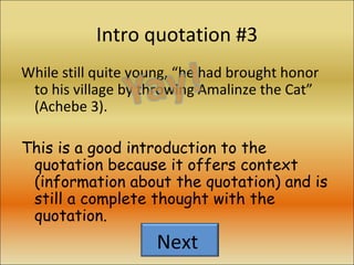 Intro quotation #3 While still quite young, “he had brought honor to his village by throwing Amalinze the Cat” (Achebe 3). This is a good introduction to the quotation because it offers context (information about the quotation) and is still a complete thought with the quotation. Next  