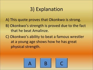 3) Explanation A) This quote proves that Okonkwo is strong. B) Okonkwo’s strength is proved due to the fact that he beat Amalinze. C) Okonkwo’s ability to beat a famous wrestler at a young age shows how he has great physical strength. A B C 