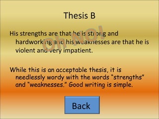 Thesis B His strengths are that he is strong and hardworking and his weaknesses are that he is violent and very impatient. While this is an acceptable thesis, it is needlessly wordy with the words “strengths” and “weaknesses.” Good writing is simple. Back  