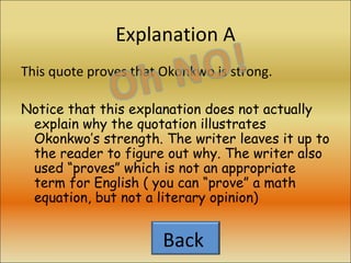 Explanation A This quote proves that Okonkwo is strong. Notice that this explanation does not actually explain why the quotation illustrates Okonkwo’s strength. The writer leaves it up to the reader to figure out why. The writer also used “proves” which is not an appropriate term for English ( you can “prove” a math equation, but not a literary opinion) Back  