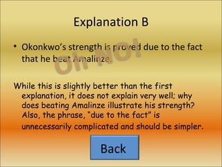 Explanation B Okonkwo’s strength is proved due to the fact that he beat Amalinze. While this is slightly better than the first explanation, it does not explain very well; why does beating Amalinze illustrate his strength? Also, the phrase, “due to the fact” is unnecessarily complicated and should be simpler . Back  