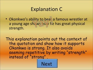 Explanation C Okonkwo’s ability to beat a famous wrestler at a young age shows how he has great physical strength. This explanation points out the context of the quotation and show how it supports Okonkwo is strong. It also avoids seeming repetitive by writing “strength” instead of “strong” . Next  