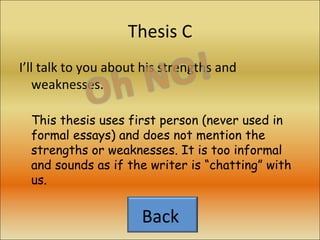 Thesis C I’ll talk to you about his strengths and weaknesses. This thesis uses first person (never used in formal essays) and does not mention the strengths or weaknesses. It is too informal and sounds as if the writer is “chatting” with us. Back  