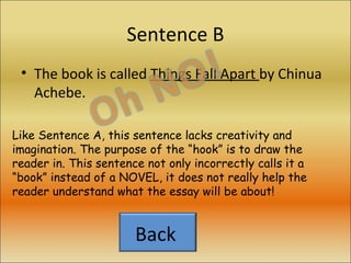Sentence B The book is called  Things Fall Apart  by Chinua Achebe. Like Sentence A, this sentence lacks creativity and imagination. The purpose of the “hook” is to draw the reader in. This sentence not only incorrectly calls it a “book” instead of a NOVEL, it does not really help the reader understand what the essay will be about! Back  
