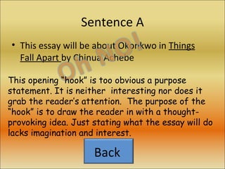 Sentence A This essay will be about Okonkwo in  Things Fall Apart  by Chinua Achebe This opening “hook” is too obvious a purpose statement. It is neither  interesting nor does it grab the reader’s attention.  The purpose of the “hook” is to draw the reader in with a thought-provoking idea. Just stating what the essay will do lacks imagination and interest. Back  