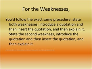 For the Weaknesses, You’d follow the exact same procedure: state both weaknesses, introduce a quotation and then insert the quotation, and then explain it. State the second weakness, introduce the quotation and then insert the quotation, and then explain it. --------------------------------------- 