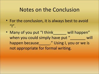 Notes on the Conclusion For the conclusion, it is always best to avoid “I”.  Many of you put “I think______ will happen” when you could simply have put “_______ will happen because_____.” Using I, you or we is not appropriate for formal writing. 