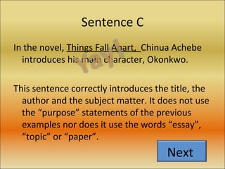 Sentence C In the novel,  Things Fall Apart,  Chinua Achebe introduces his main character, Okonkwo. This sentence correctly introduces the title, the author and the subject matter. It does not use the “purpose” statements of the previous examples nor does it use the words “essay”, “topic” or “paper”.  Next  