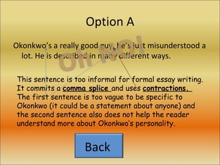 Option A Okonkwo’s a really good guy, he’s just misunderstood a lot. He is described in many different ways. This sentence is too informal for formal essay writing. It commits a  comma splice  and uses  contractions.  The first sentence is too vague to be specific to Okonkwo (it could be a statement about anyone) and the second sentence also does not help the reader understand more about Okonkwo’s personality. Back  