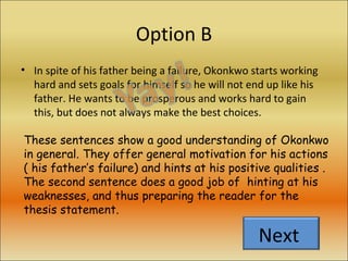 Option B In spite of his father being a failure, Okonkwo starts working hard and sets goals for himself so he will not end up like his father. He wants to be prosperous and works hard to gain this, but does not always make the best choices. These sentences show a good understanding of Okonkwo in general. They offer general motivation for his actions ( his father’s failure) and hints at his positive qualities . The second sentence does a good job of  hinting at his weaknesses, and thus preparing the reader for the thesis statement. Next  