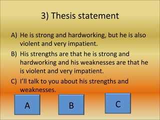 3) Thesis statement He is strong and hardworking, but he is also violent and very impatient. His strengths are that he is strong and hardworking and his weaknesses are that he is violent and very impatient. I’ll talk to you about his strengths and weaknesses. A B C 