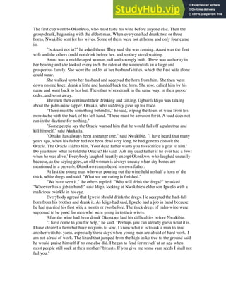 The first cup went to Okonkwo, who must taste his wine before anyone else. Then the
group drank, beginning with the eldest man. When everyone had drunk two or three
horns, Nwakibie sent for his wives. Some of them were not at home and only four came
in.
"Is Anasi not in?" he asked them. They said she was coming. Anasi was the first
wife and the others could not drink before her, and so they stood waiting.
Anasi was a middle-aged woman, tall and strongly built. There was authority in
her bearing and she looked every inch the ruler of the womenfolk in a large and
prosperous family. She wore the anklet of her husband's titles, which the first wife alone
could wear.
She walked up to her husband and accepted the horn from him. She then went
down on one knee, drank a little and handed back the horn. She rose, called him by his
name and went back to her hut. The other wives drank in the same way, in their proper
order, and went away.
The men then continued their drinking and talking. Ogbuefi Idigo was talking
about the palm-wine tapper, Obiako, who suddenly gave up his trade.
"There must be something behind it," he said, wiping the foam of wine from his
moustache with the back of his left hand. "There must be a reason for it. A toad does not
run in the daytime for nothing."
"Some people say the Oracle warned him that he would fall off a palm tree and
kill himself," said Akukalia.
"Obiako has always been a strange one," said Nwakibie. "I have heard that many
years ago, when his father had not been dead very long, he had gone to consult the
Oracle. The Oracle said to him, 'Your dead father wants you to sacrifice a goat to him.'
Do you know what he told the Oracle? He said, 'Ask my dead father if he ever had a fowl
when he was alive.' Everybody laughed heartily except Okonkwo, who laughed uneasily
because, as the saying goes, an old woman is always uneasy when dry bones are
mentioned in a proverb. Okonkwo remembered his own father.
At last the young man who was pouring out the wine held up half a horn of the
thick, white dregs and said, "What we are eating is finished."
"We have seen it," the others replied. "Who will drink the dregs?" he asked.
"Whoever has a job in hand," said Idigo, looking at Nwakibie's elder son Igwelo with a
malicious twinkle in his eye.
Everybody agreed that Igwelo should drink the dregs. He accepted the half-full
horn from his brother and drank it. As Idigo had said, Igwelo had a job in hand because
he had married his first wife a month or two before. The thick dregs of palm-wine were
supposed to be good for men who were going in to their wives.
After the wine had been drunk Okonkwo laid his difficulties before Nwakibie.
"I have come to you for help," he said. "Perhaps you can already guess what it is.
I have cleared a farm but have no yams to sow. I know what it is to ask a man to trust
another with his yams, especially these days when young men are afraid of hard work. I
am not afraid of work. The lizard that jumped from the high iroko tree to the ground said
he would praise himself if no one else did. I began to fend for myself at an age when
most people still suck at their mothers' breasts. If you give me some yam seeds I shall not
fail you."
 