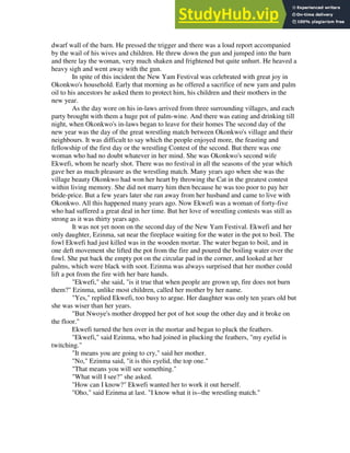 dwarf wall of the barn. He pressed the trigger and there was a loud report accompanied
by the wail of his wives and children. He threw down the gun and jumped into the barn
and there lay the woman, very much shaken and frightened but quite unhurt. He heaved a
heavy sigh and went away with the gun.
In spite of this incident the New Yam Festival was celebrated with great joy in
Okonkwo's household. Early that morning as he offered a sacrifice of new yam and palm
oil to his ancestors he asked them to protect him, his children and their mothers in the
new year.
As the day wore on his in-laws arrived from three surrounding villages, and each
party brought with them a huge pot of palm-wine. And there was eating and drinking till
night, when Okonkwo's in-laws began to leave for their homes The second day of the
new year was the day of the great wrestling match between Okonkwo's village and their
neighbours. It was difficult to say which the people enjoyed more, the feasting and
fellowship of the first day or the wrestling Contest of the second. But there was one
woman who had no doubt whatever in her mind. She was Okonkwo's second wife
Ekwefi, whom he nearly shot. There was no festival in all the seasons of the year which
gave her as much pleasure as the wrestling match. Many years ago when she was the
village beauty Okonkwo had won her heart by throwing the Cat in the greatest contest
within living memory. She did not marry him then because he was too poor to pay her
bride-price. But a few years later she ran away from her husband and came to live with
Okonkwo. All this happened many years ago. Now Ekwefi was a woman of forty-five
who had suffered a great deal in her time. But her love of wrestling contests was still as
strong as it was thirty years ago.
It was not yet noon on the second day of the New Yam Festival. Ekwefi and her
only daughter, Ezinma, sat near the fireplace waiting for the water in the pot to boil. The
fowl Ekwefi had just killed was in the wooden mortar. The water began to boil, and in
one deft movement she lifted the pot from the fire and poured the boiling water over the
fowl. She put back the empty pot on the circular pad in the corner, and looked at her
palms, which were black with soot. Ezinma was always surprised that her mother could
lift a pot from the fire with her bare hands.
"Ekwefi," she said, "is it true that when people are grown up, fire does not burn
them?" Ezinma, unlike most children, called her mother by her name.
"Yes," replied Ekwefi, too busy to argue. Her daughter was only ten years old but
she was wiser than her years.
"But Nwoye's mother dropped her pot of hot soup the other day and it broke on
the floor."
Ekwefi turned the hen over in the mortar and began to pluck the feathers.
"Ekwefi," said Ezinma, who had joined in plucking the feathers, "my eyelid is
twitching."
"It means you are going to cry," said her mother.
"No," Ezinma said, "it is this eyelid, the top one."
"That means you will see something."
"What will I see?" she asked.
"How can I know?" Ekwefi wanted her to work it out herself.
"Oho," said Ezinma at last. "I know what it is--the wrestling match."
 