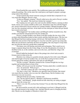Ekwefi peeled the yams quickly. The troublesome nanny-goat sniffed about,
eating the peelings. She cut the yams into small pieces and began to prepare a pottage,
using some of the chicken.
At that moment they heard someone crying just outside their compound. It was
very much like Obiageli, Nwoye's sister.
"Is that not Obiageli weeping?" Ekwefi called across the yard to Nwoye's mother.
"Yes," she replied. "She must have broken her waterpot."
The weeping was now quite close and soon the children filed in, carrying on their
heads various sizes of pots suitable to their years. Ikemefuna came first with the biggest
pot, closely followed by Nwoye and his two younger brothers. Obiageli brought up the
rear, her face streaming with tears. In her hand was the cloth pad on which the pot should
have rested on her head.
"What happened?" her mother asked, and Obiageli told her mournful story. Her
mother consoled her and promised to buy her another pot.
Nwoye's younger brothers were about to tell their mother the true story of the
accident when Ikemefuna looked at them sternly and they held their peace. The fact was
that Obiageli had been making inyanga with her pot. She had balanced it on her head,
folded her arms in front of her and began to sway her waist like a grown-up young lady.
When the pot fell down and broke she burst out laughing. She only began to weep when
they got near the iroko tree outside their compound.
The drums were still beating, persistent and unchanging. Their sound was no
longer a separate thing from the living village. It was like the pulsation of its heart. It
throbbed in the air, in the sunshine, and even in the trees, and filled the village with
excitement.
Ekwefi ladled her husband's share of the pottage into a bowl and covered it.
Ezinma took it to him in his obi.
Okonkwo was sitting on a goatskin already eating his first wife's meal. Obiageli,
who had brought it from her mother's hut, sat on the floor waiting for him to finish.
Ezinma placed her mother's dish before him and sat with Obiageli.
"Sit like a woman!" Okonkwo shouted at her. Ezinma brought her two legs
together and stretched them in front of her.
"Father, will you go to see the wrestling?" Ezinma asked after a suitable interval.
"Yes," he answered. "Will you go?"
"Yes." And after a pause she said: "Can I bring your chair for you?"
"No, that is a boy's job." Okonkwo was specially fond of Ezinma. She looked
very much like her mother, who was once the village beauty. But his fondness only
showed on very rare occasions.
"Obiageli broke her pot today," Ezinma said.
"Yes, she has told me about it," Okonkwo said between mouthfuls.
"Father," said Obiageli, "people should not talk when they are eating or pepper
may go down the wrong way."
"That is very true. Do you hear that, Ezinma? You are older than Obiageli but she
has more sense."
He uncovered his second wife's dish and began to eat from it. Obiageli took the
first dish and returned to her mother's hut. And then Nkechi came in, bringing the third
dish. Nkechi was the daughter of Okonkwo's third wife.
 