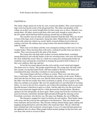 In the distance the drums continued to beat.
CHAPTER Six
The whole village turned out on the ilo, men, women and children. They stood round in a
huge circle leaving the centre of the playground free. The elders and grandees of the
village sat on their own stools brought there by their young sons or slaves. Okonkwo was
among them. All others stood except those who came early enough to secure places on
the few stands which had been built by placing smooth logs on forked pillars.
The wrestlers were not there yet and the drummers held the field. They too sat just
in front of the huge circle of spectators, facing the elders. Behind them was the big and
ancient silk-cotton tree which was sacred. Spirits of good children lived in that tree
waiting to be born. On ordinary days young women who desired children came to sit
under its shade.
There were seven drums and they were arranged according to their sizes in a long
wooden basket. Three men beat them with sticks, working feverishly from one drum to
another. They were possessed by the spirit of the drums.
The young men who kept order on these occasions dashed about, consulting
among themselves and with the leaders of the two wrestling teams, who were still outside
the circle, behind the crowd. Once in a while two young men carrying palm fronds ran
round the circle and kept the crowd back by beating the ground in front of them or, if
they were stubborn, their legs and feet.
At last the two teams danced into the circle and the crowd roared and clapped.
The drums rose to a frenzy. The people surged forward. The young men who kept order
flew around, waving their palm fronds. Old men nodded to the beat of the drums and
remembered the days when they wrestled to its intoxicating rhythm.
The contest began with boys of fifteen or sixteen. There were only three such
boys in each team. They were not the real wrestlers,-they merely set the scene. Within a
short time the first two bouts were over. But the third created a big sensation even among
the elders who did not usually show their excitement so openly. It was as quick as the
other two, perhaps even quicker. But very few people had ever seen that kind of wrestling
before. As soon as the two boys closed in, one of them did something which no one could
describe because it had been as quick as a flash. And the other boy was flat on his back.
The crowd roared and clapped and for a while drowned the frenzied drums. Okonkwo
sprang to his feet and quickly sat down again. Three young men from the victorious boy's
team ran forward, carried him shoulder high and danced through the cheering crowd.
Everybody soon knew who the boy was. His name was Maduka, the son of Obierika.
The drummers stopped for a brief rest before the real matches. Their bodies shone
with sweat, and they took up fans and began to fan themselves. They also drank water
from small pots and ate kola nuts. They became ordinary human beings again, talking and
laughing among themselves and with others who stood near them. The air, which had
been stretched taut with excitement, relaxed again. It was as if water had been poured on
the tightened skin of a drum. Many people looked around, perhaps for the first time, and
saw those who stood or sat next to them.
 