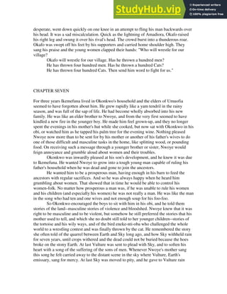 desperate, went down quickly on one knee in an attempt to fling his man backwards over
his head. It was a sad miscalculation. Quick as the lightning of Amadiora, Okafo raised
his right leg and swung it over his rival's head. The crowd burst into a thunderous roar.
Okafo was swept off his feet by his supporters and carried home shoulder high. They
sang his praise and the young women clapped their hands: "Who will wrestle for our
village?
Okafo will wrestle for our village. Has he thrown a hundred men?
He has thrown four hundred men. Has he thrown a hundred Cats?
He has thrown four hundred Cats. Then send him word to fight for us."
CHAPTER SEVEN
For three years Ikemefuna lived in Okonkwo's household and the elders of Umuofia
seemed to have forgotten about him. He grew rapidly like a yam tendril in the rainy
season, and was full of the sap of life. He had become wholly absorbed into his new
family. He was like an elder brother to Nwoye, and from the very first seemed to have
kindled a new fire in the younger boy. He made him feel grown-up, and they no longer
spent the evenings in his mother's hut while she cooked, but now sat with Okonkwo in his
obi, or watched him as he tapped his palm tree for the evening wine. Nothing pleased
Nwoye now more than to be sent for by his mother or another of his father's wives to do
one of those difficult and masculine tasks in the home, like splitting wood, or pounding
food. On receiving such a message through a younger brother or sister, Nwoye would
feign annoyance and grumble aloud about women and their troubles.
Okonkwo was inwardly pleased at his son's development, and he knew it was due
to Ikemefuna. He wanted Nwoye to grow into a tough young man capable of ruling his
father's household when he was dead and gone to join the ancestors.
He wanted him to be a prosperous man, having enough in his barn to feed the
ancestors with regular sacrifices. And so he was always happy when he heard him
grumbling about women. That showed that in time he would be able to control his
women-folk. No matter how prosperous a man was, if he was unable to rule his women
and his children (and especially his women) he was not really a man. He was like the man
in the song who had ten and one wives and not enough soup for his foo-foo.
So Okonkwo encouraged the boys to sit with him in his obi, and he told them
stories of the land--masculine stories of violence and bloodshed. Nwoye knew that it was
right to be masculine and to be violent, but somehow he still preferred the stories that his
mother used to tell, and which she no doubt still told to her younger children--stories of
the tortoise and his wily ways, and of the bird eneke-nti-oba who challenged the whole
world to a wrestling contest and was finally thrown by the cat. He remembered the story
she often told of the quarrel between Earth and Sky long ago, and how Sky withheld rain
for seven years, until crops withered and the dead could not be buried because the hoes
broke on the stony Earth. At last Vulture was sent to plead with Sky, and to soften his
heart with a song of the suffering of the sons of men. Whenever Nwoye's mother sang
this song he felt carried away to the distant scene in the sky where Vulture, Earth's
emissary, sang for mercy. At last Sky was moved to pity, and he gave to Vulture rain
 