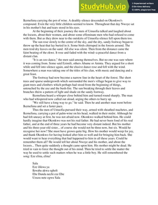 Ikemefuna carrying the pot of wine. A deathly silence descended on Okonkwo's
compound. Even the very little children seemed to know. Throughout that day Nwoye sat
in his mother's hut and tears stood in his eyes.
At the beginning of their journey the men of Umuofia talked and laughed about
the locusts, about their women, and about some effeminate men who had refused to come
with them. But as they drew near to the outskirts of Umuofia silence fell upon them too.
The sun rose slowly to the centre of the sky, and the dry, sandy footway began to
throw up the heat that lay buried in it. Some birds chirruped in the forests around. The
men trod dry leaves on the sand. All else was silent. Then from the distance came the
faint beating of the ekwe. It rose and faded with the wind--a peaceful dance from a
distant clan.
"It is an ozo dance," the men said among themselves. But no one was sure where
it was coming from. Some said Ezimili, others Abame or Aninta. They argued for a short
while and fell into silence again, and the elusive dance rose and fell with the wind.
Somewhere a man was taking one of the titles of his clan, with music and dancing and a
great feast.
The footway had now become a narrow line in the heart of the forest. The short
trees and sparse undergrowth which surrounded the men's village began to give way to
giant trees and climbers which perhaps had stood from the beginning of things,
untouched by the axe and the bush-fire. The sun breaking through their leaves and
branches threw a pattern of light and shade on the sandy footway.
Ikemefuna heard a whisper close behind him and turned round sharply. The man
who had whispered now called out aloud, urging the others to hurry up.
"We still have a long way to go," he said. Then he and another man went before
Ikemefuna and set a faster pace.
Thus the men of Umuofia pursued their way, armed with sheathed machetes, and
Ikemefuna, carrying a pot of palm-wine on his head, walked in their midst. Although he
had felt uneasy at first, he was not afraid now. Okonkwo walked behind him. He could
hardly imagine that Okonkwo was not his real father. He had never been fond of his real
father, and at the end of three years he had become very distant indeed. But his mother
and his three-year-old sister... of course she would not be three now, but six. Would he
recognise her now? She must have grown quite big. How his mother would weep for joy,
and thank Okonkwo for having looked after him so well and for bringing him back. She
would want to hear everything that had happened to him in all these years. Could he
remember them all? He would tell her about Nwoye and his mother, and about the
locusts... Then quite suddenly a thought came upon him. His mother might be dead. He
tried in vain to force the thought out of his mind. Then he tried to settle the matter the
way he used to settle such matters when he was a little boy. He still remembered the
song: Eze elina, elina!
Sala
Eze ilikwa ya
Ikwaba akwa ogholi
Ebe Danda nechi eze Ebe
Uzuzu nete egwu Sala
 