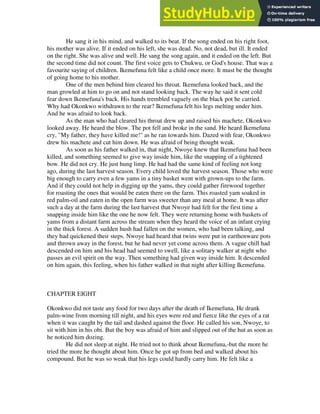 He sang it in his mind, and walked to its beat. If the song ended on his right foot,
his mother was alive. If it ended on his left, she was dead. No, not dead, but ill. It ended
on the right. She was alive and well. He sang the song again, and it ended on the left. But
the second time did not count. The first voice gets to Chukwu, or God's house. That was a
favourite saying of children. Ikemefuna felt like a child once more. It must be the thought
of going home to his mother.
One of the men behind him cleared his throat. Ikemefuna looked back, and the
man growled at him to go on and not stand looking back. The way he said it sent cold
fear down Ikemefuna's back. His hands trembled vaguely on the black pot he carried.
Why had Okonkwo withdrawn to the rear? Ikemefuna felt his legs melting under him.
And he was afraid to look back.
As the man who had cleared his throat drew up and raised his machete, Okonkwo
looked away. He heard the blow. The pot fell and broke in the sand. He heard Ikemefuna
cry, "My father, they have killed me!" as he ran towards him. Dazed with fear, Okonkwo
drew his machete and cut him down. He was afraid of being thought weak.
As soon as his father walked in, that night, Nwoye knew that Ikemefuna had been
killed, and something seemed to give way inside him, like the snapping of a tightened
bow. He did not cry. He just hung limp. He had had the same kind of feeling not long
ago, during the last harvest season. Every child loved the harvest season. Those who were
big enough to carry even a few yams in a tiny basket went with grown-ups to the farm.
And if they could not help in digging up the yams, they could gather firewood together
for roasting the ones that would be eaten there on the farm. This roasted yam soaked in
red palm-oil and eaten in the open farm was sweeter than any meal at home. It was after
such a day at the farm during the last harvest that Nwoye had felt for the first time a
snapping inside him like the one he now felt. They were returning home with baskets of
yams from a distant farm across the stream when they heard the voice of an infant crying
in the thick forest. A sudden hush had fallen on the women, who had been talking, and
they had quickened their steps. Nwoye had heard that twins were put in earthenware pots
and thrown away in the forest, but he had never yet come across them. A vague chill had
descended on him and his head had seemed to swell, like a solitary walker at night who
passes an evil spirit on the way. Then something had given way inside him. It descended
on him again, this feeling, when his father walked in that night after killing Ikemefuna.
CHAPTER EIGHT
Okonkwo did not taste any food for two days after the death of Ikemefuna. He drank
palm-wine from morning till night, and his eyes were red and fierce like the eyes of a rat
when it was caught by the tail and dashed against the floor. He called his son, Nwoye, to
sit with him in his obi. But the boy was afraid of him and slipped out of the hut as soon as
he noticed him dozing.
He did not sleep at night. He tried not to think about Ikemefuna,-but the more he
tried the more he thought about him. Once he got up from bed and walked about his
compound. But he was so weak that his legs could hardly carry him. He felt like a
 