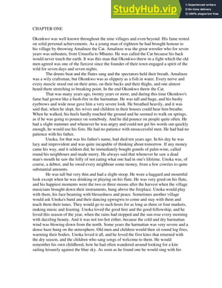 CHAPTER ONE
Okonkwo was well known throughout the nine villages and even beyond. His fame rested
on solid personal achievements. As a young man of eighteen he had brought honour to
his village by throwing Amalinze the Cat. Amalinze was the great wrestler who for seven
years was unbeaten, from Umuofia to Mbaino. He was called the Cat because his back
would never touch the earth. It was this man that Okonkwo threw in a fight which the old
men agreed was one of the fiercest since the founder of their town engaged a spirit of the
wild for seven days and seven nights.
The drums beat and the flutes sang and the spectators held their breath. Amalinze
was a wily craftsman, but Okonkwo was as slippery as a fish in water. Every nerve and
every muscle stood out on their arms, on their backs and their thighs, and one almost
heard them stretching to breaking point. In the end Okonkwo threw the Cat.
That was many years ago, twenty years or more, and during this time Okonkwo's
fame had grown like a bush-fire in the harmattan. He was tall and huge, and his bushy
eyebrows and wide nose gave him a very severe look. He breathed heavily, and it was
said that, when he slept, his wives and children in their houses could hear him breathe.
When he walked, his heels hardly touched the ground and he seemed to walk on springs,
as if he was going to pounce on somebody. And he did pounce on people quite often. He
had a slight stammer and whenever he was angry and could not get his words out quickly
enough, he would use his fists. He had no patience with unsuccessful men. He had had no
patience with his father.
Unoka, for that was his father's name, had died ten years ago. In his day he was
lazy and improvident and was quite incapable of thinking about tomorrow. If any money
came his way, and it seldom did, he immediately bought gourds of palm-wine, called
round his neighbours and made merry. He always said that whenever he saw a dead
man's mouth he saw the folly of not eating what one had in one's lifetime. Unoka was, of
course, a debtor, and he owed every neighbour some money, from a few cowries to quite
substantial amounts.
He was tall but very thin and had a slight stoop. He wore a haggard and mournful
look except when he was drinking or playing on his flute. He was very good on his flute,
and his happiest moments were the two or three moons after the harvest when the village
musicians brought down their instruments, hung above the fireplace. Unoka would play
with them, his face beaming with blessedness and peace. Sometimes another village
would ask Unoka's band and their dancing egwugwu to come and stay with them and
teach them their tunes. They would go to such hosts for as long as three or four markets,
making music and feasting. Unoka loved the good hire and the good fellowship, and he
loved this season of the year, when the rains had stopped and the sun rose every morning
with dazzling beauty. And it was not too hot either, because the cold and dry harmattan
wind was blowing down from the north. Some years the harmattan was very severe and a
dense haze hung on the atmosphere. Old men and children would then sit round log fires,
warming their bodies. Unoka loved it all, and he loved the first kites that returned with
the dry season, and the children who sang songs of welcome to them. He would
remember his own childhood, how he had often wandered around looking for a kite
sailing leisurely against the blue sky. As soon as he found one he would sing with his
 