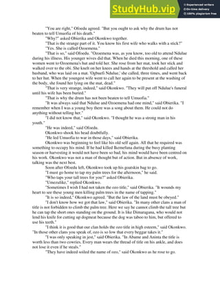 "You are right," Ofoedu agreed. "But you ought to ask why the drum has not
beaten to tell Umuofia of his death."
"Why?" asked Obierika and Okonkwo together.
"That is the strange part of it. You know his first wife who walks with a stick?"
"Yes. She is called Ozoemena."
"That is so," said Ofoedu. "Ozoemena was, as you know, too old to attend Ndulue
during his illness. His younger wives did that. When he died this morning, one of these
women went to Ozoemena's hut and told her. She rose from her mat, took her stick and
walked over to the obi. She knelt on her knees and hands at the threshold and called her
husband, who was laid on a mat. 'Ogbuefi Ndulue,' she called, three times, and went back
to her hut. When the youngest wife went to call her again to be present at the washing of
the body, she found her lying on the mat, dead."
"That is very strange, indeed," said Okonkwo. "They will put off Ndulue's funeral
until his wife has been buried."
"That is why the drum has not been beaten to tell Umuofia."
"It was always said that Ndulue and Ozoemena had one mind," said Obierika. "I
remember when I was a young boy there was a song about them. He could not do
anything without telling her."
"I did not know that," said Okonkwo. "I thought he was a strong man in his
youth."
"He was indeed," said Ofoedu.
Okonkwo shook his head doubtfully.
"He led Umuofia to war in those days," said Obierika.
Okonkwo was beginning to feel like his old self again. All that he required was
something to occupy his mind. If he had killed Ikemefuna during the busy planting
season or harvesting it would not have been so bad, his mind would have been centred on
his work. Okonkwo was not a man of thought but of action. But in absence of work,
talking was the next best.
Soon after Ofoedu left, Okonkwo took up his goatskin bag to go.
"I must go home to tap my palm trees for the afternoon," he said.
"Who taps your tall trees for you?" asked Obierika.
"Umezulike," replied Okonkwo.
"Sometimes I wish I had not taken the ozo title," said Obierika. "It wounds my
heart to see these young men killing palm trees in the name of tapping."
"It is so indeed," Okonkwo agreed. "But the law of the land must be obeyed."
"I don't know how we got that law," said Obierika. "In many other clans a man of
title is not forbidden to climb the palm tree. Here we say he cannot climb the tall tree but
he can tap the short ones standing on the ground. It is like Dimaragana, who would not
lend his knife for cutting up dogmeat because the dog was taboo to him, but offered to
use his teeth."
"I think it is good that our clan holds the ozo title in high esteem," said Okonkwo.
"In those other clans you speak of, ozo is so low that every beggar takes it."
"I was only speaking in jest," said Obierika. "In Abame and Aninta the title is
worth less than two cowries. Every man wears the thread of title on his ankle, and does
not lose it even if he steals."
"They have indeed soiled the name of ozo," said Okonkwo as he rose to go.
 